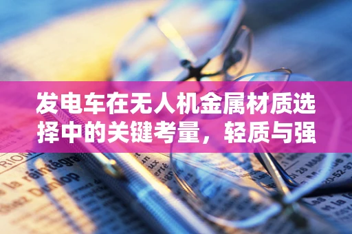 发电车在无人机金属材质选择中的关键考量，轻质与强度的完美平衡？