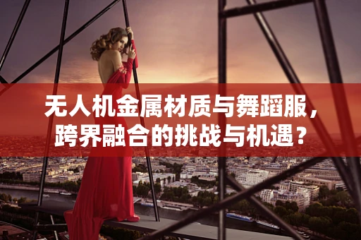 无人机金属材质与舞蹈服，跨界融合的挑战与机遇？