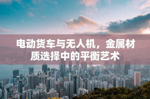 电动货车与无人机，金属材质选择中的平衡艺术