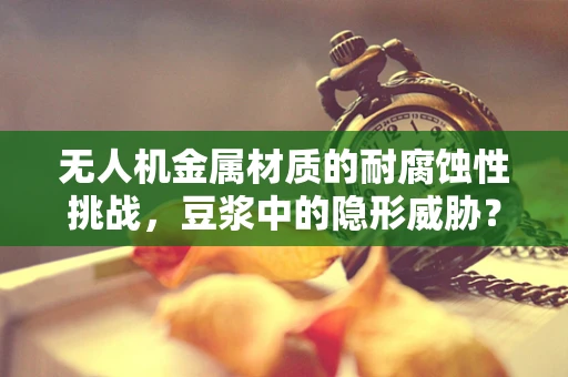 无人机金属材质的耐腐蚀性挑战，豆浆中的隐形威胁？