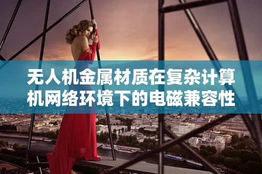 无人机金属材质在复杂计算机网络环境下的电磁兼容性挑战