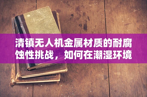 清镇无人机金属材质的耐腐蚀性挑战，如何在潮湿环境中保持性能？