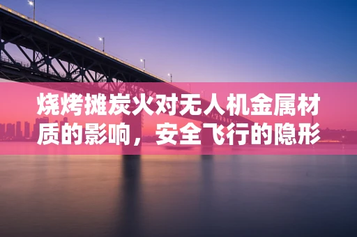烧烤摊炭火对无人机金属材质的影响，安全飞行的隐形威胁？