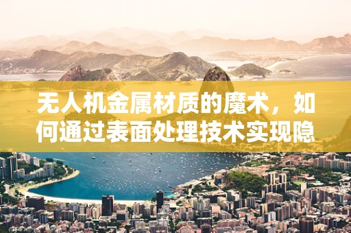 无人机金属材质的魔术，如何通过表面处理技术实现隐形与耐久性双赢？