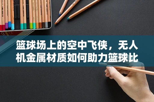 篮球场上的空中飞侠，无人机金属材质如何助力篮球比赛的精准投射？