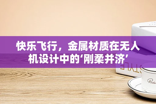 快乐飞行，金属材质在无人机设计中的‘刚柔并济’