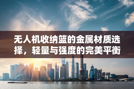 无人机收纳篮的金属材质选择，轻量与强度的完美平衡？