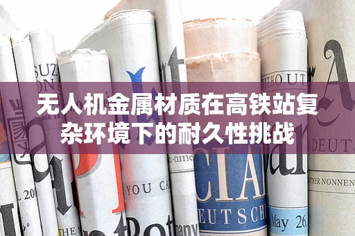 无人机金属材质在高铁站复杂环境下的耐久性挑战