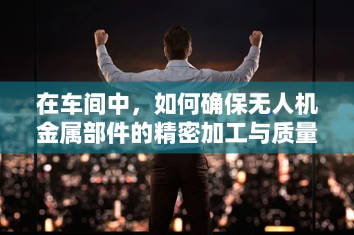 在车间中，如何确保无人机金属部件的精密加工与质量？