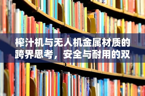 榨汁机与无人机金属材质的跨界思考，安全与耐用的双重挑战