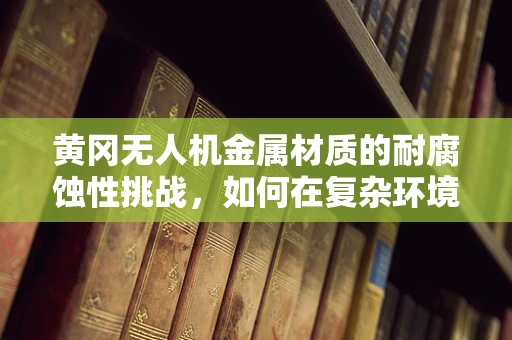黄冈无人机金属材质的耐腐蚀性挑战，如何在复杂环境中保持性能？