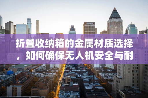 折叠收纳箱的金属材质选择，如何确保无人机安全与耐用？