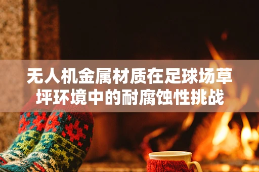 无人机金属材质在足球场草坪环境中的耐腐蚀性挑战
