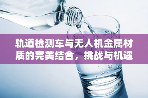 轨道检测车与无人机金属材质的完美结合，挑战与机遇何在？