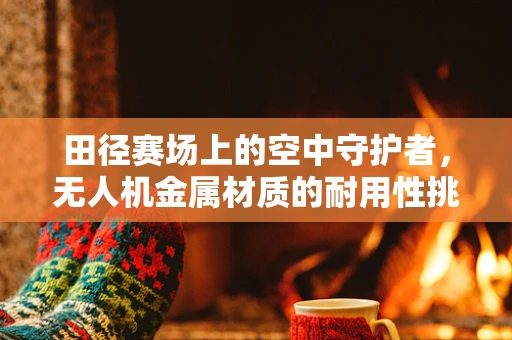 田径赛场上的空中守护者，无人机金属材质的耐用性挑战
