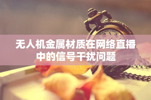 无人机金属材质在网络直播中的信号干扰问题