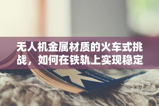无人机金属材质的火车式挑战，如何在铁轨上实现稳定飞行？