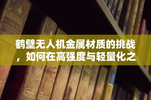 鹤壁无人机金属材质的挑战，如何在高强度与轻量化之间找到平衡？