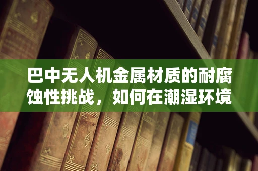 巴中无人机金属材质的耐腐蚀性挑战，如何在潮湿环境下保持性能？