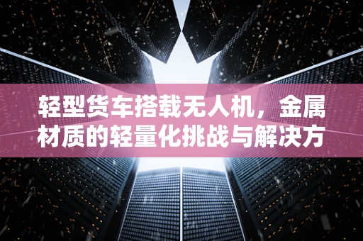 轻型货车搭载无人机，金属材质的轻量化挑战与解决方案