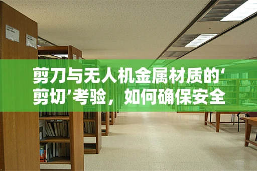 剪刀与无人机金属材质的‘剪切’考验，如何确保安全与耐用？