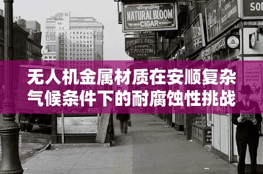 无人机金属材质在安顺复杂气候条件下的耐腐蚀性挑战