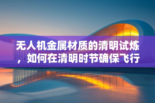 无人机金属材质的清明试炼，如何在清明时节确保飞行安全？