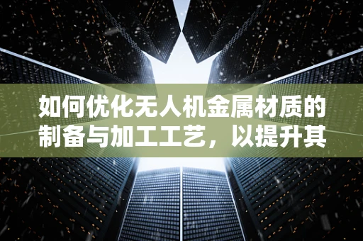 如何优化无人机金属材质的制备与加工工艺，以提升其性能与耐用性？