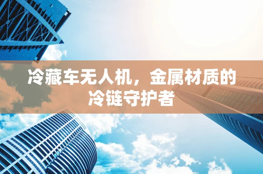 冷藏车无人机，金属材质的冷链守护者