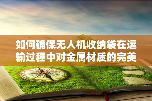 如何确保无人机收纳袋在运输过程中对金属材质的完美保护？