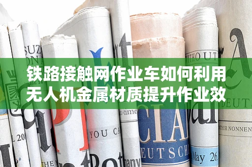 铁路接触网作业车如何利用无人机金属材质提升作业效率？