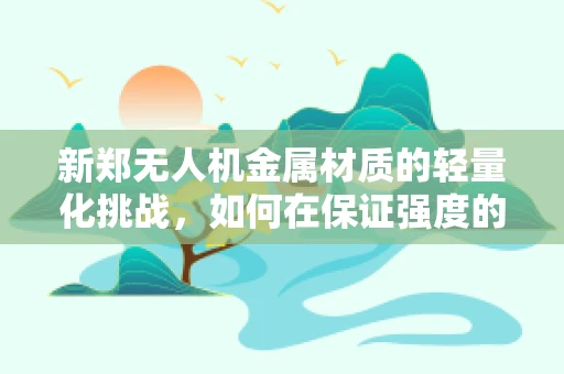 新郑无人机金属材质的轻量化挑战，如何在保证强度的同时实现轻盈飞行？
