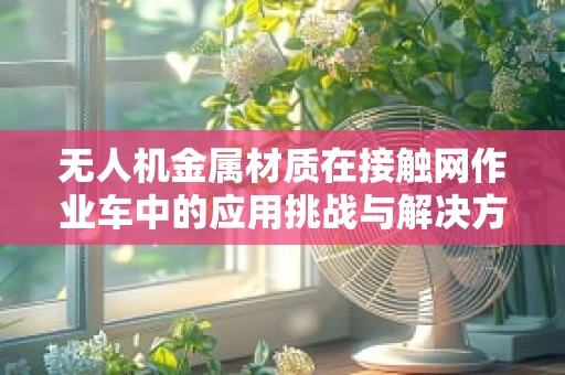 无人机金属材质在接触网作业车中的应用挑战与解决方案