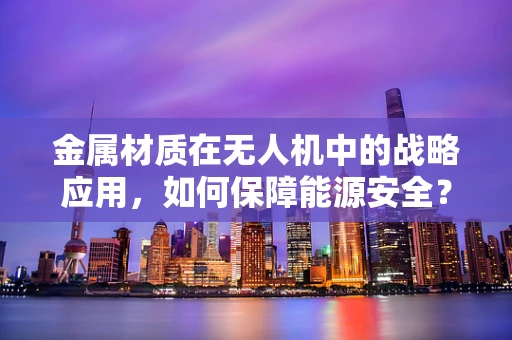 金属材质在无人机中的战略应用，如何保障能源安全？