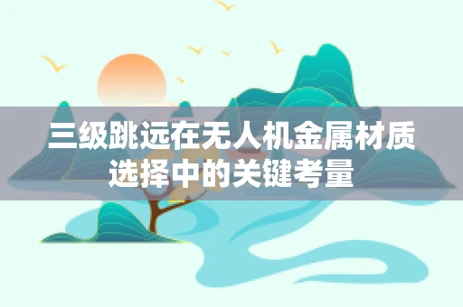 三级跳远在无人机金属材质选择中的关键考量