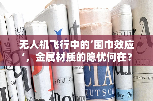 无人机飞行中的‘围巾效应’，金属材质的隐忧何在？