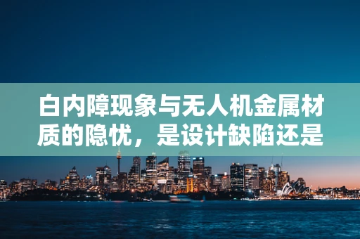 白内障现象与无人机金属材质的隐忧，是设计缺陷还是环境影响？