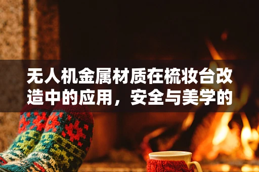 无人机金属材质在梳妆台改造中的应用，安全与美学的平衡？