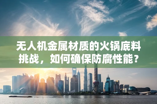 无人机金属材质的火锅底料挑战，如何确保防腐性能？