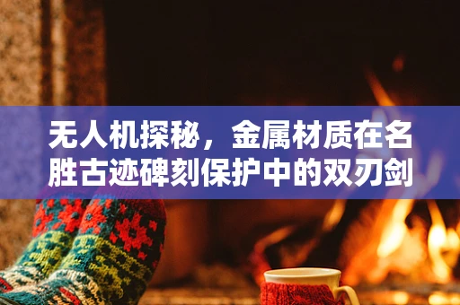 无人机探秘，金属材质在名胜古迹碑刻保护中的双刃剑？