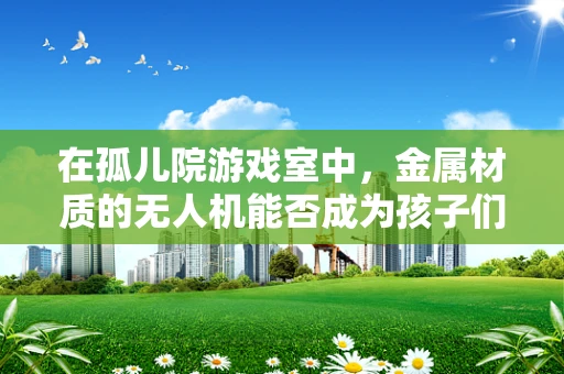 在孤儿院游戏室中，金属材质的无人机能否成为孩子们的安全玩伴？
