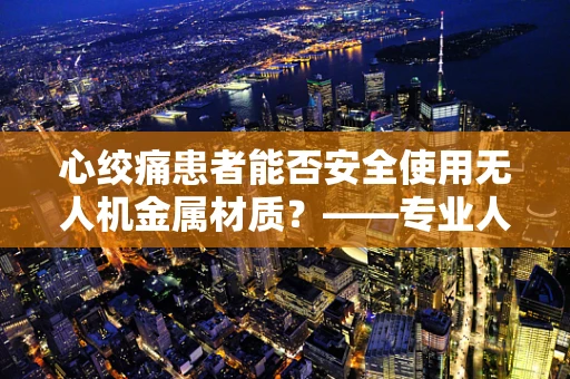 心绞痛患者能否安全使用无人机金属材质？——专业人员的深度解析