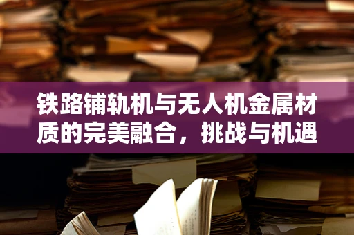 铁路铺轨机与无人机金属材质的完美融合，挑战与机遇何在？