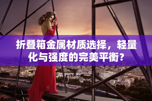 折叠箱金属材质选择，轻量化与强度的完美平衡？