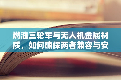 燃油三轮车与无人机金属材质，如何确保两者兼容与安全？