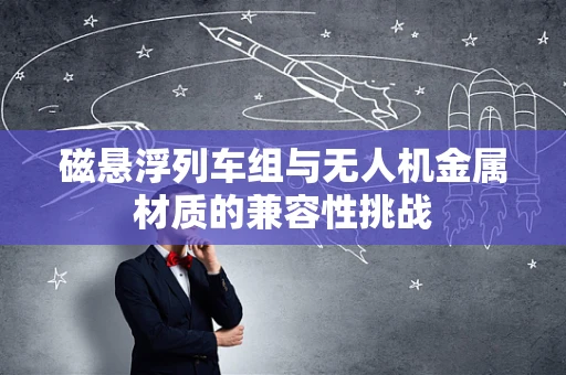 磁悬浮列车组与无人机金属材质的兼容性挑战