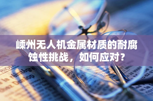 嵊州无人机金属材质的耐腐蚀性挑战，如何应对？