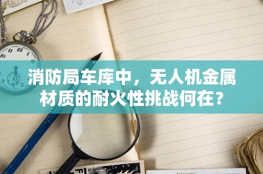 消防局车库中，无人机金属材质的耐火性挑战何在？