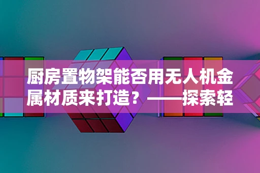 厨房置物架能否用无人机金属材质来打造？——探索轻质高强的创新应用