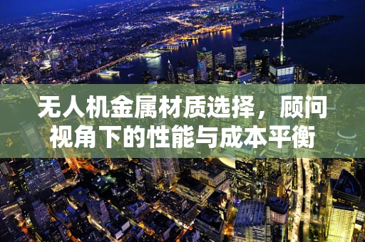 无人机金属材质选择，顾问视角下的性能与成本平衡
